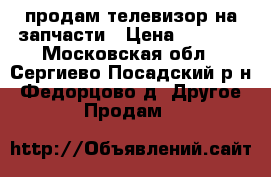 продам телевизор на запчасти › Цена ­ 2 000 - Московская обл., Сергиево-Посадский р-н, Федорцово д. Другое » Продам   